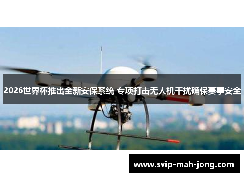 2026世界杯推出全新安保系统 专项打击无人机干扰确保赛事安全