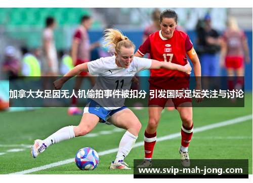 加拿大女足因无人机偷拍事件被扣分 引发国际足坛关注与讨论 加拿大女足因无人机偷拍事件被扣分 引发国际足坛关注与讨论