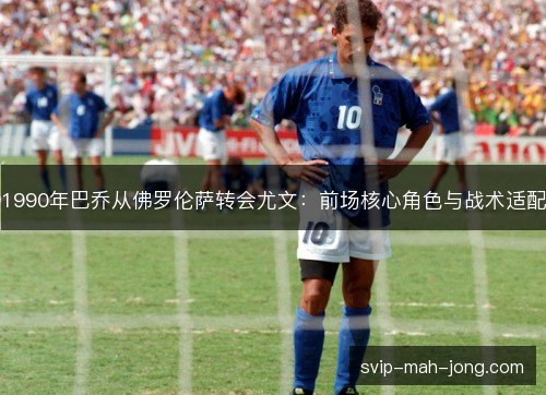 1990年巴乔从佛罗伦萨转会尤文:前场核心角色与战术适配 1990年巴乔从佛罗伦萨转会尤文:前场核心角色与战术适配